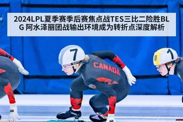 2024LPL夏季赛季后赛焦点战TES三比二险胜BLG 阿水泽丽团战输出环境成为转折点深度解析