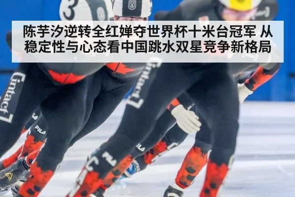 陈芋汐逆转全红婵夺世界杯十米台冠军 从稳定性与心态看中国跳水双星竞争新格局